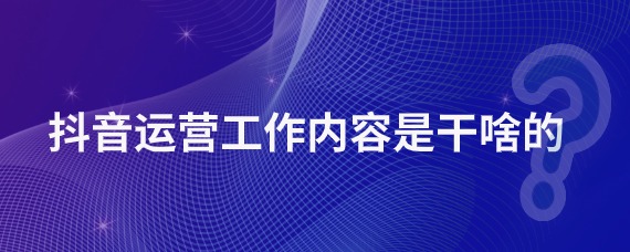 抖音运营工作主要内容是什么？